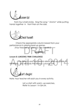DRAFT
April 10, 2014
24 
 
 
 
 
Form four small circles. Sing the song “ Sitsiritsit” while putting
hands together in front then on the side.
Check the appropriate column based from your
performance in playing lead up games.
(Your teacher will give you the checklist)
QUARTER 4
Lesson 8: LUKSONG TINIK CHALLENGE
You learn in your past lessons about lead up games. In
this lesson , you will study the famous Luksong Tinik.
 
 
 
Note: Your teacher will assist you in every activity.
Let us start with warm –up exercises.
Refer to Lesson 1 in Q4 LM.
 
 
 