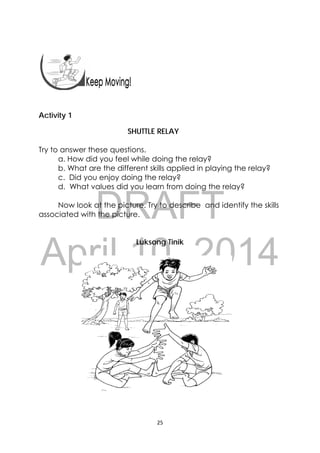 DRAFT
April 10, 2014
25 
 
 
 
Activity 1
SHUTTLE RELAY
Try to answer these questions.
a. How did you feel while doing the relay?
b. What are the different skills applied in playing the relay?
c. Did you enjoy doing the relay?
d. What values did you learn from doing the relay?
Now look at the picture. Try to describe and identify the skills
associated with the picture.
Luksong Tinik
 