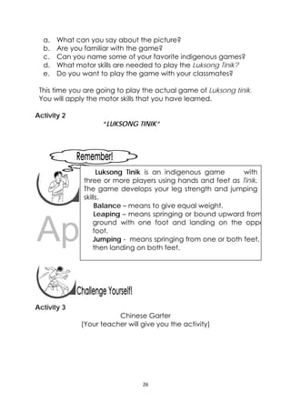 DRAFT
April 10, 2014
26 
 
a. What can you say about the picture?
b. Are you familiar with the game?
c. Can you name some of your favorite indigenous games?
d. What motor skills are needed to play the Luksong Tinik?
e. Do you want to play the game with your classmates?
This time you are going to play the actual game of Luksong tinik.
You will apply the motor skills that you have learned.
Activity 2
“LUKSONG TINIK”
 
 
 
 
 
 
 
Activity 3
Chinese Garter
(Your teacher will give you the activity)
 
Luksong Tinik is an indigenous game with
three or more players using hands and feet as Tinik.
The game develops your leg strength and jumping
skills.
Balance – means to give equal weight.
Leaping – means springing or bound upward from
ground with one foot and landing on the oppo
foot.
Jumping - means springing from one or both feet,
then landing on both feet.
 
 
 