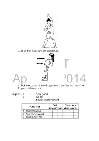 DRAFT
April 10, 2014
17 
 
 
3. Bend the trunk forward and back.
Check the box on the self assessment portion that matches
to your performance.
Legend: 3 - Very good
2 - Good
1 - Needs improvement
ACTIVITIES
Self
Assessment
Teacher’s
Assessment
1. Bend forward
2. Bend backward
3. Bend sideward
 