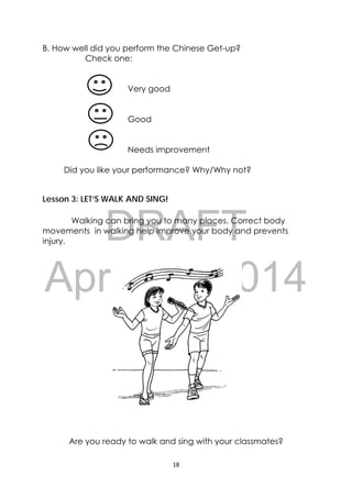 DRAFT
April 10, 2014
18 
 
B. How well did you perform the Chinese Get-up?
Check one:
Very good
Good
Needs improvement
Did you like your performance? Why/Why not?
Lesson 3: LET’S WALK AND SING!
Walking can bring you to many places. Correct body
movements in walking help improve your body and prevents
injury.
Are you ready to walk and sing with your classmates?
 