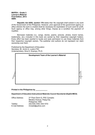 DRAFT
April 10, 2014
2 
 
MAPEH – Grade 3
Learner’s Material
First Edition, 2013
ISBN:
Republic Act 8293, section 176 states that: No copyright shall subsist in any work
of the Government of the Philippines. However, prior approval of the government agency or
office wherein the work is created shall be necessary for exploitation of such work for profit.
Such agency or office may, among other things, impose as a condition the payment of
royalties.
Borrowed materials (i.e., songs, stories, poems, pictures, photos, brand names,
trademarks, etc.) included in this book are owned by their respective copyright holders.
Every effort has been exerted to locate and seek permission to use these materials from
their respective copyright owners. The publisher and authors do not represent nor claim
ownership over them.
Published by the Department of Education
Secretary: Br. Armin A. Luistro FSC
Undersecretary: Dina S. Ocampo, Ph.D.
Printed in the Philippines by ____________
Department of Education-Instructional Materials Council Secretariat (DepEd-IMCS)
Office Address: 2nd Floor Dorm G, PSC Complex
Meralco Avenue, Pasig City
Philippines 1600
Telefax: (02) 634-1054, 634-1072
E-mail Address: imcsetd@yahoo.com
Development Team of the Learner’s Material
 