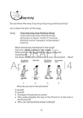 DRAFT
April 10, 2014
20 
 
Do you know the song Tong tong tong tong pakitong kitong?
Let us learn the lyrics of the song.
Song: Tong tong tong tong Pakitong kitong
Tong tong tong tong Pakitong kitong
Alimango sa dagat, malaki at masarap
Mahirap mahuli, sapagkat nangangagat.
(repeat)
What animal was mentioned in the song?
Can you create actions for the song?
What parts of your body did you use in doing the
movements?
Are these movements locomotor or non- locomotor? Why?
What do you see in the pictures?
A and B?
C and D?
 Compare the pictures A and B.
 Who walks properly the boy in the Picture C or the one in
the Picture D?
 Who can demonstrate proper walking?
 