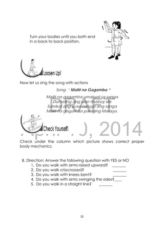 DRAFT
April 10, 2014
22 
 
Turn your bodies until you both end
in a back-to back position.
 
 
 
Now let us sing the song with actions
Song: “ Maliit na Gagamba “
Maliit na gagamba umakyat sa sanga
Dumating ang ulan tinaboy sila
Sumikat ang araw natuyo ang sanga
Maliit na gagamba palaging Masaya.
 
Check under the column which picture shows correct proper
body mechanics.
B. Direction: Answer the following question with YES or NO
1. Do you walk with arms raised upward? _______
2. Do you walk crisscrossed? _______
3. Do you walk with knees bent? _______
4. Do you walk with arms swinging the sides?____
5. Do you walk in a straight line? _______
 
 
 
