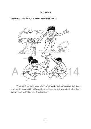 DRAFT
April 10, 2014
23 
 
QUARTER 1
Lesson 4: LET’S MOVE AND BEND OUR KNEES
Your feet support you when you walk and move around. You
can walk forward in different directions, or just stand at attention
like when the Philippine flag is raised.
‐
 