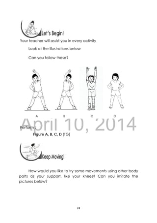 DRAFT
April 10, 2014
24 
 
 
 
Your teacher will assist you in every activity
Look at the illustrations below
Can you follow these?
Perform :
Figure A, B, C, D (TG)
 
 
 
How would you like to try some movements using other body
parts as your support, like your knees? Can you imitate the
pictures below?
 