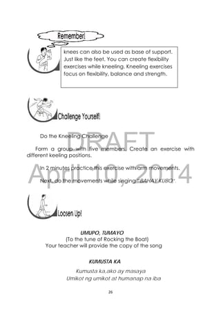 DRAFT
April 10, 2014
26 
 
 
 
 
 
 
 
Do the Kneeling Challenge
Form a group with five members. Create an exercise with
different keeling positions.
In 2 minutes practice this exercise with arm movements.
Next, do the movements while singing “BAHAY KUBO”.
 
 
UMUPO, TUMAYO
(To the tune of Rocking the Boat)
Your teacher will provide the copy of the song
KUMUSTA KA
Kumusta ka,ako ay masaya
Umikot ng umikot at humanap na iba
knees can also be used as base of support.
Just like the feet. You can create flexibility
exercises while kneeling. Kneeling exercises
focus on flexibility, balance and strength.
 
 