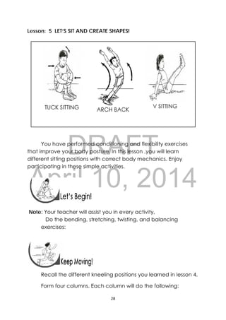 DRAFT
April 10, 2014
28 
 
Lesson: 5 LET’S SIT AND CREATE SHAPES!
You have performed conditioning and flexibility exercises
that improve your body posture. In this lesson ,you will learn
different sitting positions with correct body mechanics. Enjoy
participating in these simple activities.
 
 
Note: Your teacher will assist you in every activity,
Do the bending, stretching, twisting, and balancing
exercises:
 
Recall the different kneeling positions you learned in lesson 4.
Form four columns. Each column will do the following:
 