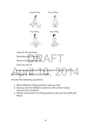 DRAFT
April 10, 2014
30 
 
Look at the pictures.
Describe each picture.
What is the child doing?
Can you do it?
Now, do the different sitting positions correctly. Do it by
group.1st group, 2nd group, and 3rd.
Answer the following questions:
1. What different sitting positions did you do?
2. Did you do the different positions with correct body
mechanics? Yes/No?
3. Which movements of sitting positions did you find difficult?
Why?
 