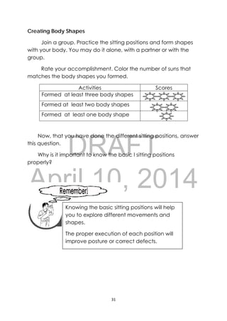 DRAFT
April 10, 2014
31 
 
Creating Body Shapes
Join a group. Practice the sitting positions and form shapes
with your body. You may do it alone, with a partner or with the
group.
Rate your accomplishment. Color the number of suns that
matches the body shapes you formed.
Activities Scores
Formed at least three body shapes
Formed at least two body shapes
Formed at least one body shape
Now, that you have done the different sitting positions, answer
this question.
Why is it important to know the basic l sitting positions
properly?
 
 
 
 
 
 
 
 
 
 
Knowing the basic sitting positions will help
you to explore different movements and
shapes.
The proper execution of each position will
improve posture or correct defects.
 