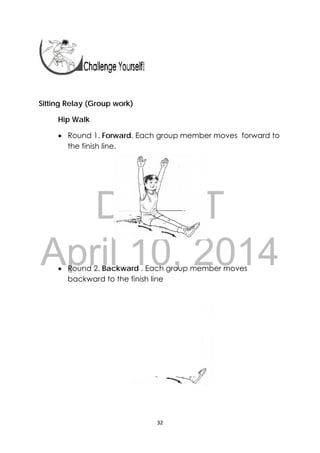 DRAFT
April 10, 2014
32 
 
 
 
Sitting Relay (Group work)
Hip Walk
 Round 1. Forward. Each group member moves forward to
the finish line.
 Round 2. Backward . Each group member moves
backward to the finish line
 
 
 