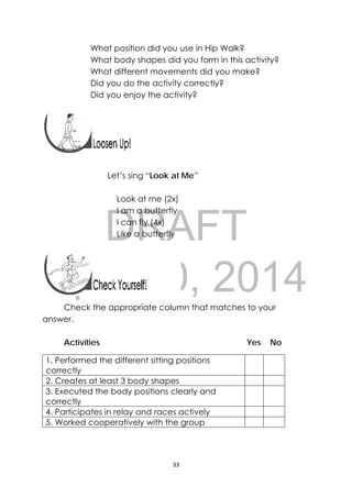 DRAFT
April 10, 2014
33 
 
What position did you use in Hip Walk?
What body shapes did you form in this activity?
What different movements did you make?
Did you do the activity correctly?
Did you enjoy the activity?
 
 
 
 
 
Let’s sing “Look at Me”
Look at me (2x)
I am a butterfly
I can fly (4x)
Like a butterfly
Check the appropriate column that matches to your
answer.
Activities Yes No
1. Performed the different sitting positions
correctly
2. Creates at least 3 body shapes
3. Executed the body positions clearly and
correctly
4. Participates in relay and races actively
5. Worked cooperatively with the group
 
 
 