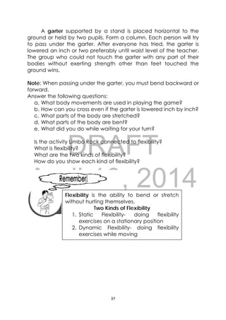 DRAFT
April 10, 2014
37 
 
A garter supported by a stand is placed horizontal to the
ground or held by two pupils. Form a column. Each person will try
to pass under the garter. After everyone has tried, the garter is
lowered an inch or two preferably until waist level of the teacher.
The group who could not touch the garter with any part of their
bodies without exerting strength other than feet touched the
ground wins.
Note: When passing under the garter, you must bend backward or
forward.
Answer the following questions:
a. What body movements are used in playing the game?
b. How can you cross even if the garter is lowered inch by inch?
c. What parts of the body are stretched?
d. What parts of the body are bent?
e. What did you do while waiting for your turn?
Is the activity Limbo Rock connected to flexibility?
What is flexibility?
What are the two kinds of flexibility?
How do you show each kind of flexibility?
 
 
 
 
 
 
 
Flexibility is the ability to bend or stretch
without hurting themselves.
Two Kinds of Flexibility
1. Static Flexibility- doing flexibility
exercises on a stationary position
2. Dynamic Flexibility- doing flexibility
exercises while moving
 