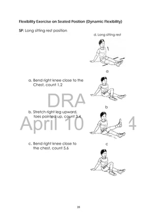 DRAFT
April 10, 2014
39 
 
Flexibility Exercise on Seated Position (Dynamic Flexibility)
SP: Long sitting rest position
a. Bend right knee close to the
Chest, count 1,2
b. Stretch right leg upward,
toes pointed up, count 3,4
c. Bend right knee close to
the chest, count 5,6
a
b
c
d. Long sitting rest
 
