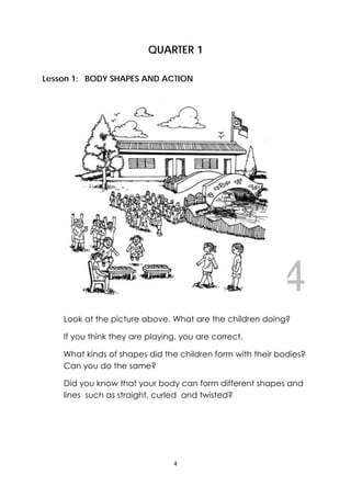 DRAFT
April 10, 2014
4 
 
QUARTER 1
Lesson 1: BODY SHAPES AND ACTION
Look at the picture above. What are the children doing?
If you think they are playing, you are correct.
What kinds of shapes did the children form with their bodies?
Can you do the same?
Did you know that your body can form different shapes and
lines such as straight, curled and twisted?
 