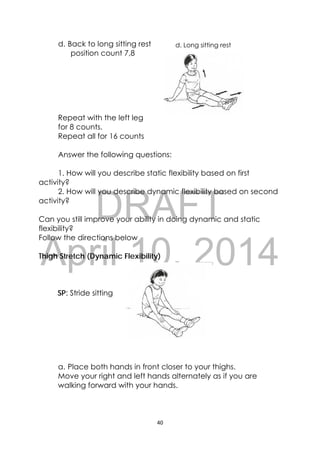 DRAFT
April 10, 2014
40 
 
d. Long sitting restd. Back to long sitting rest
position count 7,8
Repeat with the left leg
for 8 counts.
Repeat all for 16 counts
Answer the following questions:
1. How will you describe static flexibility based on first
activity?
2. How will you describe dynamic flexibility based on second
activity?
Can you still improve your ability in doing dynamic and static
flexibility?
Follow the directions below
Thigh Stretch (Dynamic Flexibility)
SP: Stride sitting
a. Place both hands in front closer to your thighs.
Move your right and left hands alternately as if you are
walking forward with your hands.
 