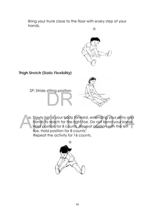 DRAFT
April 10, 2014
41 
 
a
a
Bring your trunk close to the floor with every step of your
hands.
Thigh Stretch (Static Flexibility)
SP: Stride sitting position
a. Slowly bend your body forward, extending your arms and
hands to reach for the right toe. Do not bend your knees.
Hold position for 8 counts .Repeat position with the left
toe. Hold position for 8 counts.
Repeat the activity for 16 counts.
 
 
 
 
 
 