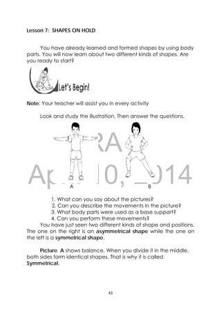 DRAFT
April 10, 2014
43 
 
 
Lesson 7: SHAPES ON HOLD
You have already learned and formed shapes by using body
parts. You will now learn about two different kinds of shapes. Are
you ready to start?
 
 
 
 
Note: Your teacher will assist you in every activity
Look and study the illustration. Then answer the questions.
A B
1. What can you say about the pictures?
2. Can you describe the movements in the picture?
3. What body parts were used as a base support?
4. Can you perform these movements?
You have just seen two different kinds of shape and positions.
The one on the right is an asymmetrical shape while the one on
the left is a symmetrical shape.
Picture A shows balance. When you divide it in the middle,
both sides form identical shapes. That is why it is called
Symmetrical.
 
 
