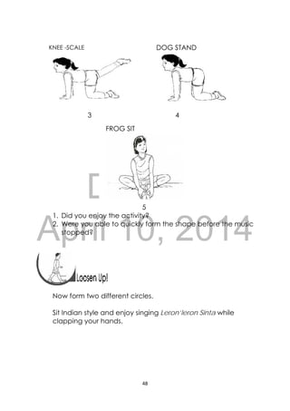 DRAFT
April 10, 2014
48 
 
FROG SIT
 
KNEE -SCALE 
 
3 4
5
1. Did you enjoy the activity?
2. Were you able to quickly form the shape before the music
stopped?
 
 
 
Now form two different circles.
Sit Indian style and enjoy singing Leron’leron Sinta while
clapping your hands.
DOG STAND
 
 