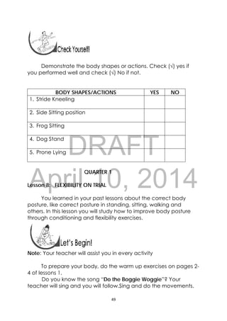 DRAFT
April 10, 2014
49 
 
Demonstrate the body shapes or actions. Check (√) yes if
you performed well and check (√) No if not.
BODY SHAPES/ACTIONS YES NO
1. Stride Kneeling
2. Side Sitting position
3. Frog Sitting
4. Dog Stand
5. Prone Lying
QUARTER 1
Lesson 8: FLEXIBILITY ON TRIAL
You learned in your past lessons about the correct body
posture, like correct posture in standing, sitting, walking and
others. In this lesson you will study how to improve body posture
through conditioning and flexibility exercises.
 
 
Note: Your teacher will assist you in every activity
To prepare your body, do the warm up exercises on pages 2-
4 of lessons 1.
               Do you know the song “Do the Boggie Woggie”? Your
teacher will sing and you will follow.Sing and do the movements.
 