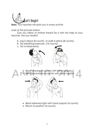 DRAFT
April 10, 2014
5 
 
 
Note: Your teacher will assist you in every activity
Look at the pictures below.
Can you follow or imitate these? Do it with the help of your
teacher. Are you ready?
A. Jog in place (8 counts) or walk in place (8 counts).
B. Do breathing exercises. (10 counts)
c. Do a head bend.
 Bend forward (4 counts) with hand support
 Bend backward (4 counts) with hand support
 Bend sideward right with hand support (4 counts)
 Return to position (4 counts).
 