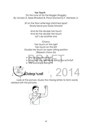 DRAFT
April 10, 2014
50 
 
Toe Touch
(To the tune of Do the Boggie Woggie)
By: Urcesio A. Sepe,Rhodora B. Pena and Sonny F. Meneses Jr.
Sit on the floor while legs stretched apart
Slowly bend your body forward
And do the double toe touch
And do the double toe touch
Let’s do another one
Chorus:
Toe touch on the right
Toe touch on the left
Double toe touch on open sitting position
(Repeat chorus 2x)
 Did you like the song?
 How did you feel while doing the activity?
 Did you enjoy doing it?
 
 
 
Look at the picture. Guess the missing letters to form words
related with the pictures.
 
 