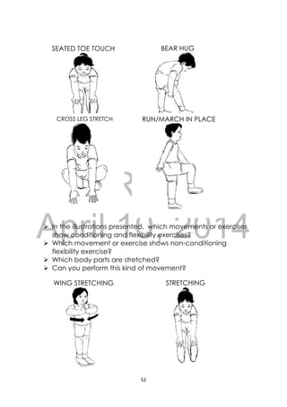 DRAFT
April 10, 2014
52 
 
 In the illustrations presented, which movements or exercises
show conditioning and flexibility exercises?
 Which movement or exercise shows non-conditioning
flexibility exercise?
 Which body parts are stretched?
 Can you perform this kind of movement?
WING STRETCHING STRETCHING
SEATED TOE TOUCH
 
BEAR HUG
CROSS LEG STRETCH
 
RUN/MARCH IN PLACE
 