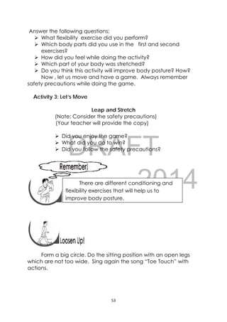 DRAFT
April 10, 2014
53 
 
Answer the following questions:
 What flexibility exercise did you perform?
 Which body parts did you use in the first and second
exercises?
 How did you feel while doing the activity?
 Which part of your body was stretched?
 Do you think this activity will improve body posture? How?
Now , let us move and have a game. Always remember
safety precautions while doing the game.
Activity 3: Let’s Move
Leap and Stretch
(Note: Consider the safety precautions)
(Your teacher will provide the copy)
 Did you enjoy the game?
 What did you do to win?
 Did you follow the safety precautions?
 
 
 
 
 
 
Form a big circle. Do the sitting position with an open legs
which are not too wide. Sing again the song “Toe Touch” with
actions.
 
There are different conditioning and
flexibility exercises that will help us to
improve body posture.
 
 