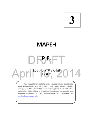 DRAFT
April 10, 2014
 
MAPEH
P.E.
Learner’s Material
Unit 2
3
  This instructional material was collaboratively developed
and reviewed by educators from public and private schools,
colleges, and/or universities. We encourage teachers and other
education stakeholders to email their feedback, comments, and
recommendations to the Department of Education at
action@deped.gov.ph.
 