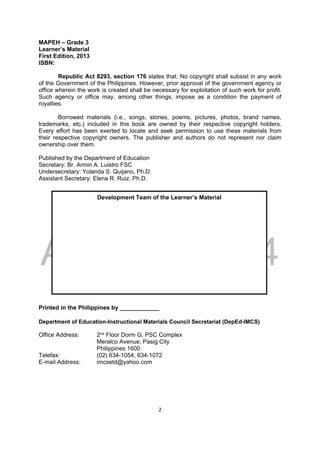 DRAFT
April 10, 2014
2 
 
MAPEH – Grade 3
Learner’s Material
First Edition, 2013
ISBN:
Republic Act 8293, section 176 states that: No copyright shall subsist in any work
of the Government of the Philippines. However, prior approval of the government agency or
office wherein the work is created shall be necessary for exploitation of such work for profit.
Such agency or office may, among other things, impose as a condition the payment of
royalties.
Borrowed materials (i.e., songs, stories, poems, pictures, photos, brand names,
trademarks, etc.) included in this book are owned by their respective copyright holders.
Every effort has been exerted to locate and seek permission to use these materials from
their respective copyright owners. The publisher and authors do not represent nor claim
ownership over them.
Published by the Department of Education
Secretary: Br. Armin A. Luistro FSC
Undersecretary: Yolanda S. Quijano, Ph.D.
Assistant Secretary: Elena R. Ruiz, Ph.D.
Printed in the Philippines by ____________
Department of Education-Instructional Materials Council Secretariat (DepEd-IMCS)
Office Address: 2nd Floor Dorm G, PSC Complex
Meralco Avenue, Pasig City
Philippines 1600
Telefax: (02) 634-1054, 634-1072
E-mail Address: imcsetd@yahoo.com
Development Team of the Learner’s Material
 