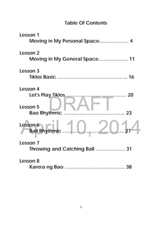 DRAFT
April 10, 2014
3 
 
Table Of Contents
Lesson 1
Moving in My Personal Space……………… 4
Lesson 2
Moving in My General Space……………… 11
Lesson 3
Tiklos Basic ……………………………………. 16
Lesson 4
Let’s Play Tiklos ………………………………. 20
Lesson 5
Bao Rhythmic ……………………………….. 23
Lesson 6
Ball Rhythmic ……………………………….. 27
Lesson 7
Throwing and Catching Ball ……………… 31
Lesson 8
Karera ng Bao ………………………………. 38
 