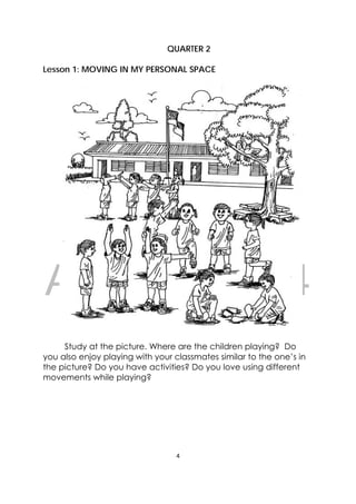 DRAFT
April 10, 2014
4 
 
QUARTER 2
Lesson 1: MOVING IN MY PERSONAL SPACE
Study at the picture. Where are the children playing? Do
you also enjoy playing with your classmates similar to the one’s in
the picture? Do you have activities? Do you love using different
movements while playing?
 
