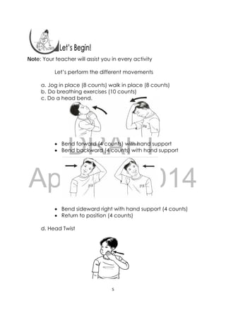 DRAFT
April 10, 2014
5 
 
 
Note: Your teacher will assist you in every activity
Let’s perform the different movements
a. Jog in place (8 counts) walk in place (8 counts)
b. Do breathing exercises (10 counts)
c. Do a head bend.
 Bend forward (4 counts) with hand support
 Bend backward (4 counts) with hand support
 Bend sideward right with hand support (4 counts)
 Return to position (4 counts)
d. Head Twist
 
 