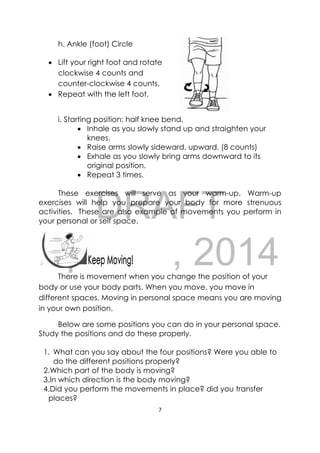 DRAFT
April 10, 2014
7 
 
 
h. Ankle (foot) Circle
 Lift your right foot and rotate
clockwise 4 counts and
counter-clockwise 4 counts.
 Repeat with the left foot.
i. Starting position: half knee bend.
 Inhale as you slowly stand up and straighten your
knees.
 Raise arms slowly sideward, upward. (8 counts)
 Exhale as you slowly bring arms downward to its
original position.
 Repeat 3 times.
These exercises will serve as your warm-up. Warm-up
exercises will help you prepare your body for more strenuous
activities. These are also example of movements you perform in
your personal or self space.
 
There is movement when you change the position of your
body or use your body parts. When you move, you move in
different spaces. Moving in personal space means you are moving
in your own position.  
Below are some positions you can do in your personal space.
Study the positions and do these properly.
1. What can you say about the four positions? Were you able to
do the different positions properly?
2.Which part of the body is moving?
3.In which direction is the body moving?
4.Did you perform the movements in place? did you transfer
places?
 