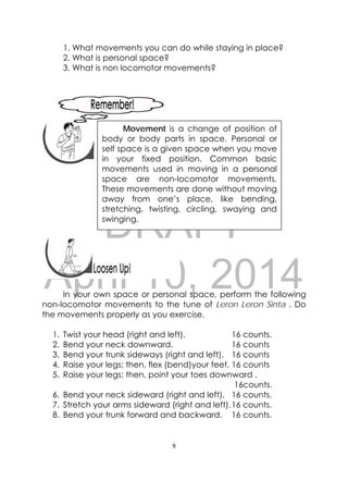DRAFT
April 10, 2014
9 
 
1. What movements you can do while staying in place?
2. What is personal space?
3. What is non locomotor movements?
 
 
 
 
 
In your own space or personal space, perform the following
non-locomotor movements to the tune of Leron Leron Sinta . Do
the movements properly as you exercise.
1. Twist your head (right and left). 16 counts.
2. Bend your neck downward. 16 counts
3. Bend your trunk sideways (right and left). 16 counts
4. Raise your legs; then, flex (bend)your feet. 16 counts
5. Raise your legs; then, point your toes downward .
16counts.
6. Bend your neck sideward (right and left). 16 counts.
7. Stretch your arms sideward (right and left).16 counts.
8. Bend your trunk forward and backward. 16 counts.
 
Movement is a change of position of
body or body parts in space. Personal or
self space is a given space when you move
in your fixed position. Common basic
movements used in moving in a personal
space are non-locomotor movements.
These movements are done without moving
away from one’s place, like bending,
stretching, twisting, circling, swaying and
swinging.
 
 