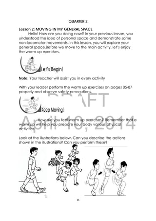 DRAFT
April 10, 2014
11 
 
QUARTER 2
Lesson 2: MOVING IN MY GENERAL SPACE
Hello! How are you doing now? In your previous lesson, you
understood the idea of personal space and demonstrate some
non-locomotor movements. In this lesson, you will explore your
general space.Before we move to the main activity, let’s enjoy
the warm-up exercises.
 
 
Note: Your teacher will assist you in every activity
With your leader perform the warm up exercises on pages 85-87
properly and observe safety precautions.
 
 
How did you feel warm up exercises? Remember that a
warm up will help you prepare your body various physical
activities.
Look at the illustrations below. Can you describe the actions
shown in the illustrations? Can you perform these?
 
 
 