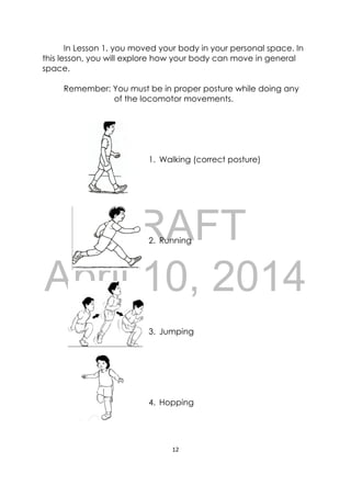 DRAFT
April 10, 2014
12 
 
In Lesson 1, you moved your body in your personal space. In
this lesson, you will explore how your body can move in general
space.
Remember: You must be in proper posture while doing any
of the locomotor movements.
1. Walking (correct posture)
2. Running
3. Jumping
4. Hopping
 