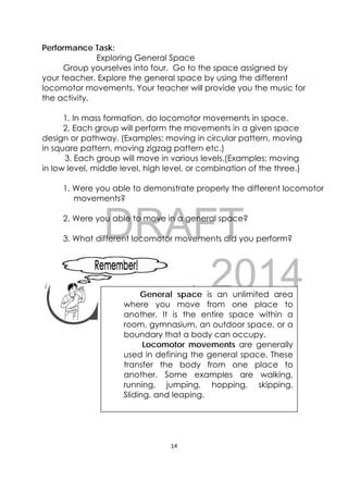DRAFT
April 10, 2014
14 
 
Performance Task:
Exploring General Space
Group yourselves into four. Go to the space assigned by
your teacher. Explore the general space by using the different
locomotor movements. Your teacher will provide you the music for
the activity.
1. In mass formation, do locomotor movements in space.
2. Each group will perform the movements in a given space
design or pathway. (Examples: moving in circular pattern, moving
in square pattern, moving zigzag pattern etc.)
3. Each group will move in various levels.(Examples: moving
in low level, middle level, high level, or combination of the three.)
1. Were you able to demonstrate properly the different locomotor
movements?
2. Were you able to move in a general space?
3. What different locomotor movements did you perform?
 
 
 
 
 
General space is an unlimited area
where you move from one place to
another. It is the entire space within a
room, gymnasium, an outdoor space, or a
boundary that a body can occupy.
Locomotor movements are generally
used in defining the general space. These
transfer the body from one place to
another. Some examples are walking,
running, jumping, hopping, skipping,
Sliding, and leaping.
 