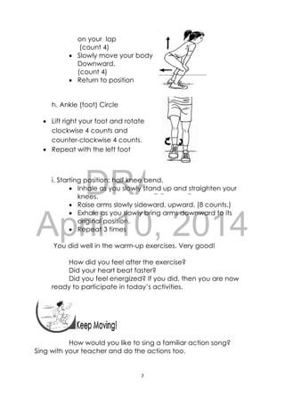 DRAFT
April 10, 2014
7 
 
 
on your lap
(count 4)
 Slowly move your body
Downward.
(count 4)
 Return to position
h. Ankle (foot) Circle
 Lift right your foot and rotate
clockwise 4 counts and
counter-clockwise 4 counts.
 Repeat with the left foot
i. Starting position: half knee bend.
 Inhale as you slowly stand up and straighten your
knees.
 Raise arms slowly sideward, upward. (8 counts.)
 Exhale as you slowly bring arms downward to its
original position.
 Repeat 3 times
You did well in the warm-up exercises. Very good!
How did you feel after the exercise?
Did your heart beat faster?
Did you feel energized? If you did, then you are now
ready to participate in today’s activities.
 
How would you like to sing a familiar action song?
Sing with your teacher and do the actions too.
 