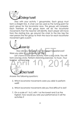DRAFT
April 10, 2014
15 
 
 
Stay with your activity 1 groupmates. Each group must
form a straight line. A chair can be used as the turning point for
each group for the locomotor race. The groups will compete.
Each member of the group team will do the locomotor
movements that the teacher will identify. Each player will move
from the starting line, go around the chair to the line tag the
next person.The first group to finish the race for each locomotor
movement gets a point.
 
How did you feel after your movement experiences?
Were you able to accomplish the task?
Let’s have a cool down activity. Form a big circle. You will
form one big circle. Perform stretching exercises to music .Your
teacher will lead you.
 
Answer the following questions:
5. Which locomotor movements were you able to perform
well?
6. Which locomotor movements did you find difficult to do?
7. On a scale of 1 to 5, with 1 as the lowest and 5 as the
highest, how would you rate your performance in all the
activities ?
 
 