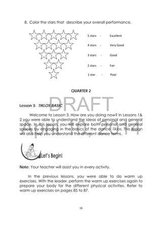 DRAFT
April 10, 2014
16 
 
8. Color the stars that describe your overall performance.
QUARTER 2
Lesson 3: TIKLOS BASIC
Welcome to Lesson 3. How are you doing now? In Lessons 1&
2 you were able to understand the ideas of personal and general
space. In this lesson, you will explore both personal and general
spaces by engaging in the basics of the dance Tiklos. This lesson
will also help you understand the different dance terms.
 
 
Note: Your teacher will assist you in every activity.
In the previous lessons, you were able to do warm up
exercises. With the leader, perform the warm up exercises again to
prepare your body for the different physical activities. Refer to
warm up exercises on pages 85 to 87.
5 stars     ‐            Excellent 
4 stars     ‐            Very Good 
3 stars      ‐           Good 
2 stars      ‐           Fair 
1 star        ‐           Poor 
 
 