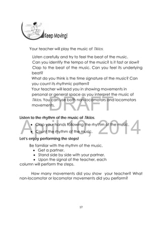 DRAFT
April 10, 2014
17 
 
Your teacher will play the music of Tiklos.  
Listen carefully and try to feel the beat of the music.
Can you identify the tempo of the music? Is it fast or slow?
Clap to the beat of the music. Can you feel its underlying
beat?
What do you think is the time signature of the music? Can
you count its rhythmic pattern?
Your teacher will lead you in showing movements in
personal or general space as you interpret the music of
Tiklos. You can use both non-locomotors and locomotors
movements.
Listen to the rhythm of the music of Tiklos.
 Clap your hands following the rhythm of the music.
 Count the rhythm of the music.
Let’s enjoy performing the steps!
Be familiar with the rhythm of the music.
 Get a partner.
 Stand side by side with your partner.
 Upon the signal of the teacher, each
column will perform the steps.
How many movements did you show your teacher? What
non-locomotor or locomotor movements did you perform?
 