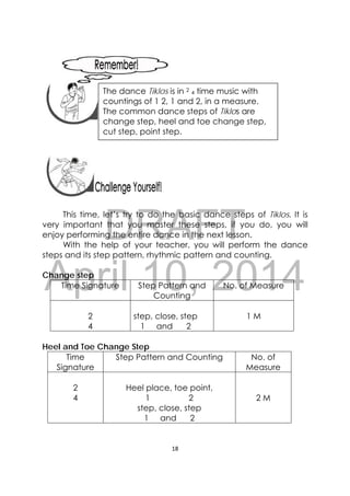 DRAFT
April 10, 2014
18 
 
 
 
 
 
 
This time, let’s try to do the basic dance steps of Tiklos. It is
very important that you master these steps, if you do, you will
enjoy performing the entire dance in the next lesson.
With the help of your teacher, you will perform the dance
steps and its step pattern, rhythmic pattern and counting.
Change step
Time Signature Step Pattern and
Counting
No. of Measure
2
4
step, close, step
1 and 2
1 M
Heel and Toe Change Step
Time
Signature
Step Pattern and Counting No. of
Measure
2
4
Heel place, toe point,
1 2
step, close, step
1 and 2
2 M
 
The dance Tiklos is in 2
4 time music with
countings of 1 2, 1 and 2, in a measure.
The common dance steps of Tiklos are
change step, heel and toe change step,
cut step, point step.
 