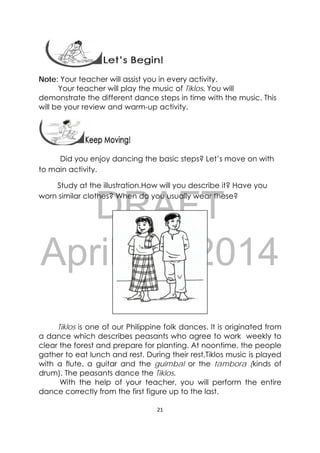 DRAFT
April 10, 2014
21 
 
Note: Your teacher will assist you in every activity.
Your teacher will play the music of Tiklos. You will
demonstrate the different dance steps in time with the music. This
will be your review and warm-up activity.
 
                Did you enjoy dancing the basic steps? Let’s move on with
to main activity.  
Study at the illustration.How will you describe it? Have you
worn similar clothes? When do you usually wear these? 
Tiklos is one of our Philippine folk dances. It is originated from
a dance which describes peasants who agree to work weekly to
clear the forest and prepare for planting. At noontime, the people
gather to eat lunch and rest. During their rest,Tiklos music is played
with a flute, a guitar and the guimbal or the tambora (kinds of
drum). The peasants dance the Tiklos.
With the help of your teacher, you will perform the entire
dance correctly from the first figure up to the last.
 
 