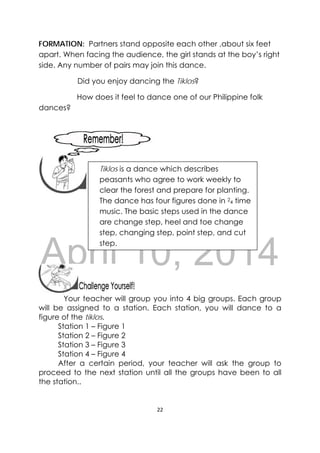DRAFT
April 10, 2014
22 
 
FORMATION: Partners stand opposite each other ,about six feet
apart. When facing the audience, the girl stands at the boy’s right
side. Any number of pairs may join this dance.
Did you enjoy dancing the Tiklos?
How does it feel to dance one of our Philippine folk
dances?
 
 
 
 
Your teacher will group you into 4 big groups. Each group
will be assigned to a station. Each station, you will dance to a
figure of the tiklos.
Station 1 – Figure 1
Station 2 – Figure 2
Station 3 – Figure 3
Station 4 – Figure 4
After a certain period, your teacher will ask the group to
proceed to the next station until all the groups have been to all
the station..
 
Tiklos is a dance which describes
peasants who agree to work weekly to
clear the forest and prepare for planting.
The dance has four figures done in 2
4 time
music. The basic steps used in the dance
are change step, heel and toe change
step, changing step, point step, and cut
step.
 