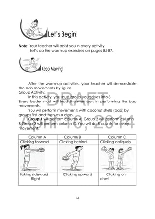DRAFT
April 10, 2014
24 
 
Note: Your teacher will assist you in every activity
Let’s do the warm up exercises on pages 85-87.
 
 
After the warm-up activities, your teacher will demonstrate
the bao movements by figure.
Group Activity:
In this activity, you must group yourselves into 3.
Every leader must will lead the members in performing the bao
movements.
You will perform movements with coconut shells (bao) by
groups first and then as a class.
Group 1 will perform column A, Group 2 will perform column
B Group 3 will perform column C. You will do 8 counts for every
movement.
Column A Column B Column C
Clicking forward Clicking behind Clicking obliquely
licking sideward
Right
Clicking upward Clicking on
chest
 
 