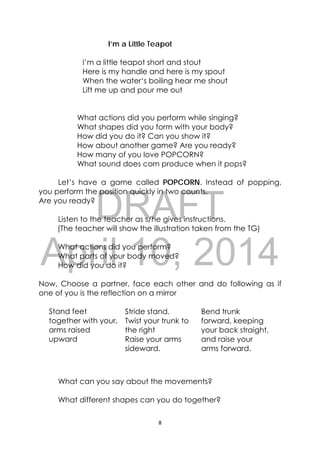 DRAFT
April 10, 2014
8 
 
I’m a Little Teapot
I’m a little teapot short and stout
Here is my handle and here is my spout
When the water‘s boiling hear me shout
Lift me up and pour me out
What actions did you perform while singing?
What shapes did you form with your body?
How did you do it? Can you show it?
How about another game? Are you ready?
How many of you love POPCORN?
What sound does corn produce when it pops?
Let’s have a game called POPCORN. Instead of popping,
you perform the position quickly in two counts.
Are you ready?
Listen to the teacher as s/he gives instructions.
(The teacher will show the illustration taken from the TG)
What actions did you perform?
What parts of your body moved?
How did you do it?
Now, Choose a partner, face each other and do following as if
one of you is the reflection on a mirror
Stand feet
together with your,
arms raised
upward
Stride stand.
Twist your trunk to
the right
Raise your arms
sideward.
Bend trunk
forward, keeping
your back straight,
and raise your
arms forward.
What can you say about the movements?
What different shapes can you do together?
 