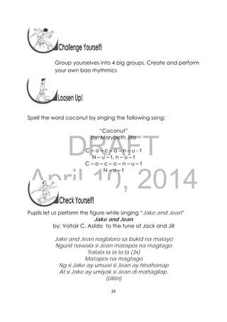 DRAFT
April 10, 2014
26 
 
Group yourselves into 4 big groups. Create and perform
your own bao rhythmics
Spell the word coconut by singing the following song:
“Coconut”
by: Marybeth Jito
C – o – c – o – n – u - t
N – u – t, n – u – t
C – o – c – o – n – u – t
N – u – t
Pupils let us perform the figure while singing “Jake and Jean”
Jake and Jean
by: Voltair C. Asildo to the tune of Jack and Jill
Jake and Jean naglalaro sa bukid na malayo
Ngunit nawala si Jean matapos na magtago
Tralala la la la la (3x)
Matapos na magtago
Ng si Jake ay umuwi si Jean ay hinahanap
At si Jake ay umiyak si Jean di mahagilap.
(Ulitin)
 
 