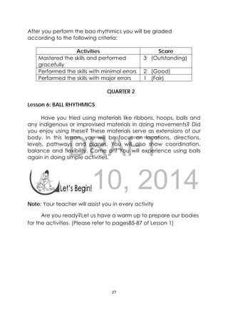 DRAFT
April 10, 2014
27 
 
After you perform the bao rhythmics you will be graded
according to the following criteria:
Activities Score
Mastered the skills and performed
gracefully
3 (Outstanding)
Performed the skills with minimal errors 2 (Good)
Performed the skills with major errors 1 (Fair)
QUARTER 2
Lesson 6: BALL RHYTHMICS
Have you tried using materials like ribbons, hoops, balls and
any indigenous or improvised materials in doing movements? Did
you enjoy using these? These materials serve as extensions of our
body. In this lesson, you will be focus on locations, directions,
levels, pathways and planes. You will also show coordination,
balance and flexibility. Come on! You will experience using balls
again in doing simple activities.
 
 
Note: Your teacher will assist you in every activity
Are you ready?Let us have a warm up to prepare our bodies
for the activities. (Please refer to pages85-87 of Lesson 1)
 