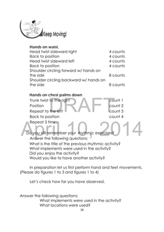 DRAFT
April 10, 2014
28 
 
Hands on waist,
Head twist sideward right 4 counts
Back to position 4 counts
Head twist sideward left 4 counts
Back to position 4 counts
Shoulder circling forward w/ hands on
the side 8 counts
Shoulder circling backward w/ hands on
the side 8 counts
Hands on chest palms down
Trunk twist to the right count 1
Position count 2
Repeat to the left count 3
Back to position count 4
Repeat 3 times
Do you still remember your rhythmic exercises?
Answer the following questions:
What is the title of the previous rhythmic activity?
What implements were used in the activity?
Did you enjoy the activity?
Would you like to have another activity?
In preparation let us first perform hand and feet movements.
(Please do figures 1 to 3 and figures 1 to 4)
Let’s check how far you have observed.
Answer the following questions:
What implements were used in the activity?
What locations were used?
 